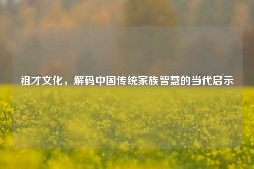 祖才文化,解码中国传统家族智慧的当代启示