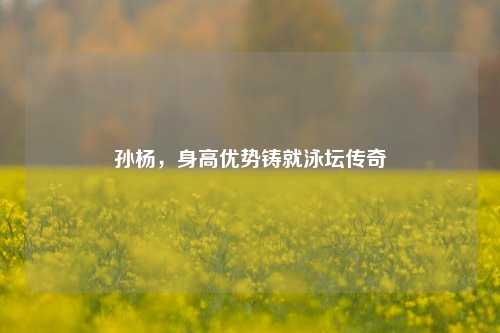 孙杨，身高优势铸就泳坛传奇