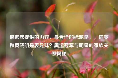 根据您提供的内容，最合适的标题是，，陈梦和黄晓明是表兄妹？奥运冠军与明星的家族关系揭秘