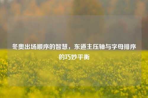 冬奥出场顺序的智慧，东道主压轴与字母排序的巧妙平衡