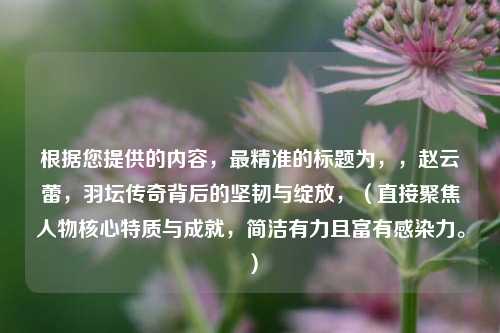 根据您提供的内容，最精准的标题为，，赵云蕾，羽坛传奇背后的坚韧与绽放，（直接聚焦人物核心特质与成就，简洁有力且富有感染力。）