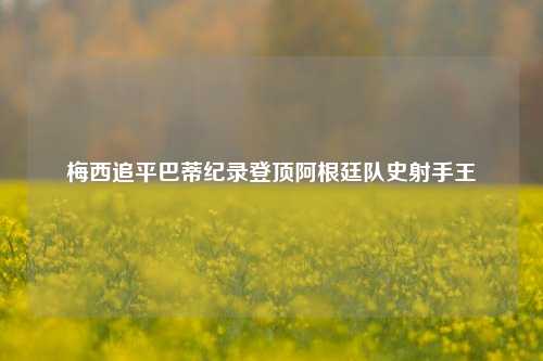 梅西追平巴蒂纪录登顶阿根廷队史射手王