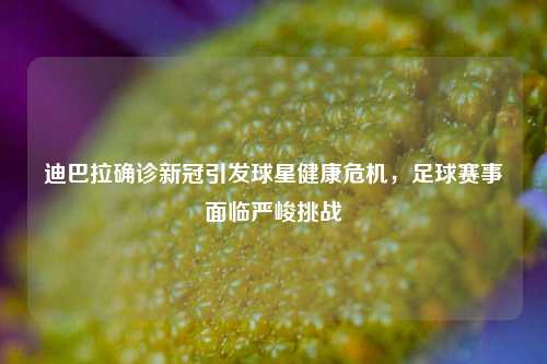 迪巴拉确诊新冠引发球星健康危机，足球赛事面临严峻挑战