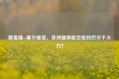 喀麦隆vs塞尔维亚，非洲雄狮能否抵挡巴尔干火力？
