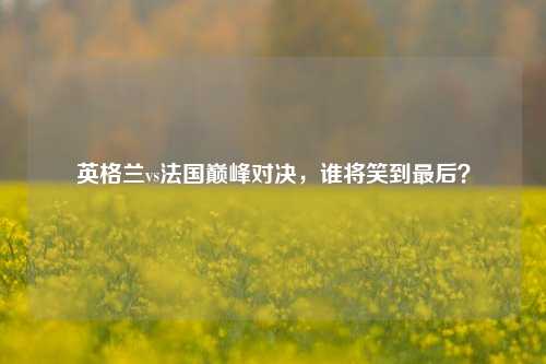 英格兰vs法国巅峰对决，谁将笑到最后？
