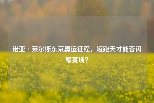 诺亚·莱尔斯东京奥运征程，短跑天才能否闪耀赛场？