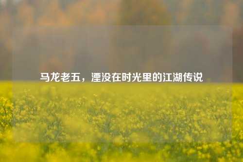 马龙老五,湮没在时光里的江湖传说