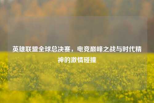 英雄联盟全球总决赛,电竞巅峰之战与时代精神的激情碰撞