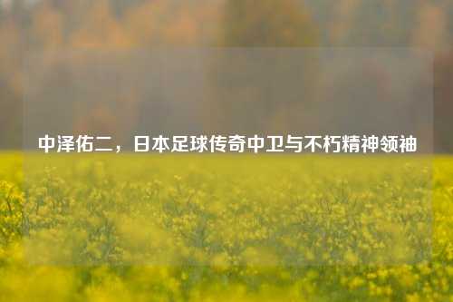 中泽佑二,日本足球传奇中卫与不朽精神领袖