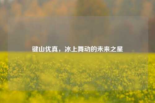 键山优真，冰上舞动的未来之星