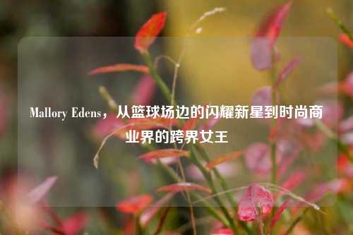 Mallory Edens,从篮球场边的闪耀新星到时尚商业界的跨界女王