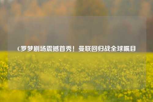 C罗梦剧场震撼首秀！曼联回归战全球瞩目