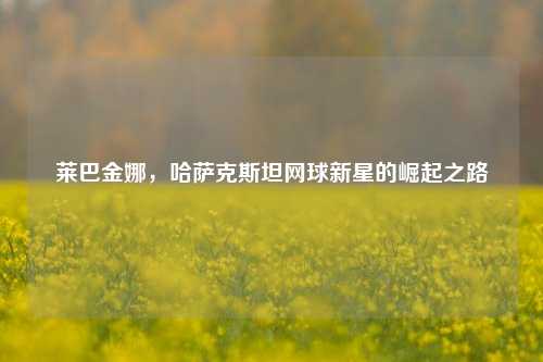 莱巴金娜,哈萨克斯坦网球新星的崛起之路