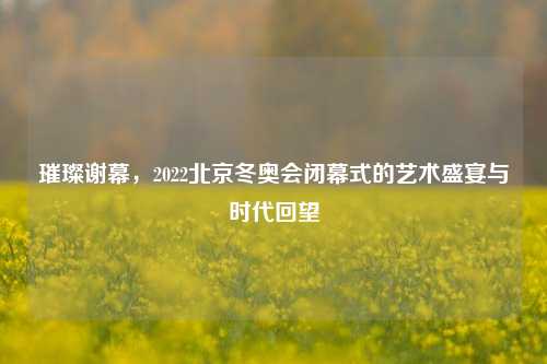 璀璨谢幕,2022北京冬奥会闭幕式的艺术盛宴与时代回望