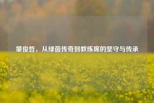 肇俊哲，从绿茵传奇到教练席的坚守与传承