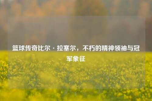 篮球传奇比尔·拉塞尔，不朽的精神领袖与冠军象征
