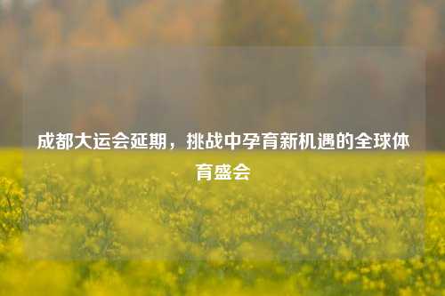 成都大运会延期，挑战中孕育新机遇的全球体育盛会