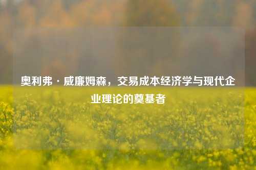 奥利弗·威廉姆森，交易成本经济学与现代企业理论的奠基者