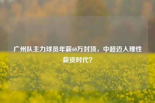 广州队主力球员年薪60万封顶，中超迈入理性薪资时代？