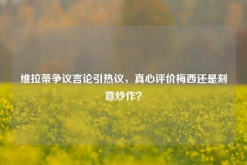 维拉蒂争议言论引热议，真心评价梅西还是刻意炒作？